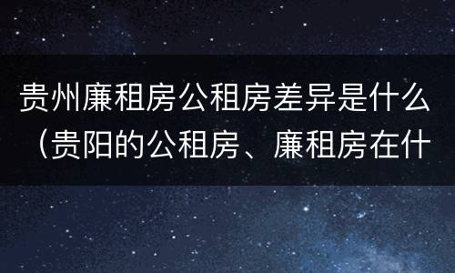 贵州廉租房公租房差异是什么（贵阳的公租房、廉租房在什么地方?）