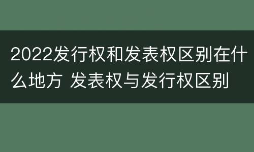 2022发行权和发表权区别在什么地方 发表权与发行权区别