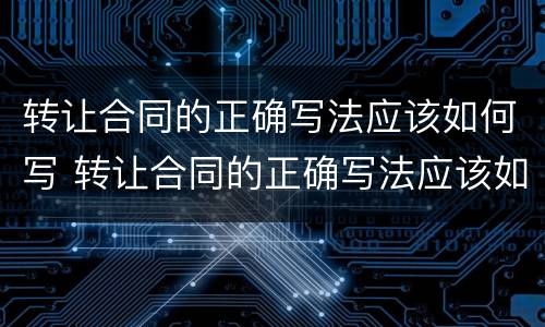 转让合同的正确写法应该如何写 转让合同的正确写法应该如何写才有效