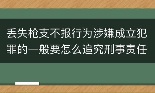 丢失枪支不报行为涉嫌成立犯罪的一般要怎么追究刑事责任