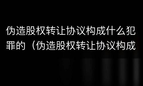 伪造股权转让协议构成什么犯罪的（伪造股权转让协议构成什么犯罪的行为）