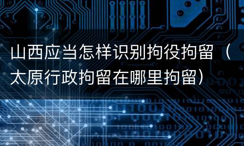 山西应当怎样识别拘役拘留（太原行政拘留在哪里拘留）