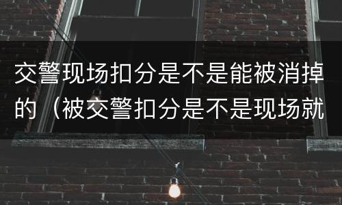 交警现场扣分是不是能被消掉的（被交警扣分是不是现场就扣了）
