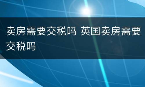 卖房需要交税吗 英国卖房需要交税吗