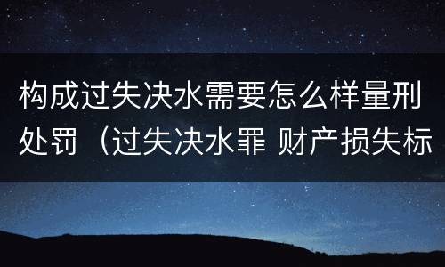 构成过失决水需要怎么样量刑处罚（过失决水罪 财产损失标准）