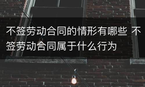 不签劳动合同的情形有哪些 不签劳动合同属于什么行为