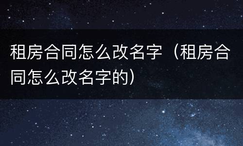 租房合同怎么改名字（租房合同怎么改名字的）