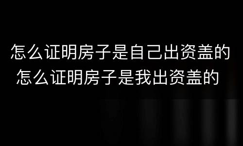 怎么证明房子是自己出资盖的 怎么证明房子是我出资盖的