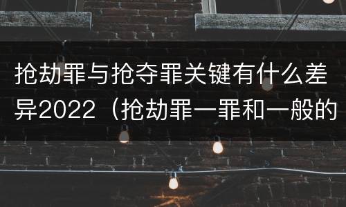 抢劫罪与抢夺罪关键有什么差异2022（抢劫罪一罪和一般的抢劫罪）