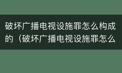 破坏广播电视设施罪怎么构成的（破坏广播电视设施罪怎么构成的呢）