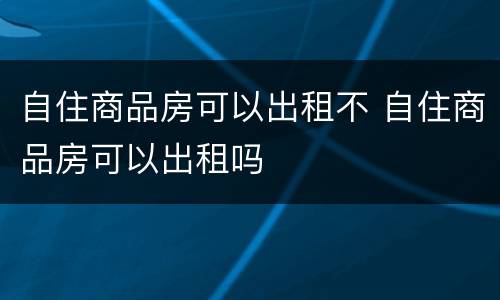 自住商品房可以出租不 自住商品房可以出租吗