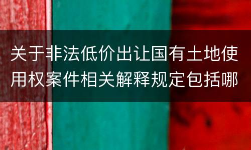 关于非法低价出让国有土地使用权案件相关解释规定包括哪些重要内容