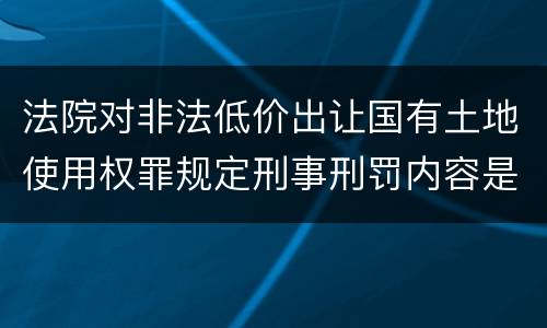 法院对非法低价出让国有土地使用权罪规定刑事刑罚内容是多少