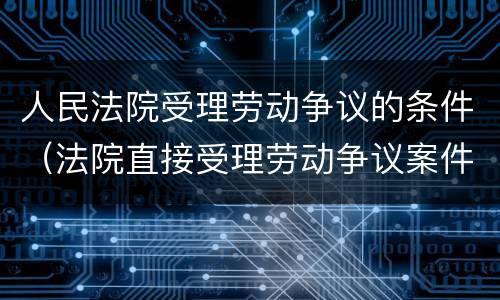 人民法院受理劳动争议的条件（法院直接受理劳动争议案件）
