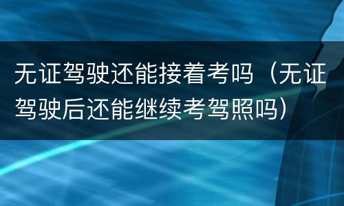 无证驾驶还能接着考吗（无证驾驶后还能继续考驾照吗）