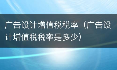广告设计增值税税率（广告设计增值税税率是多少）