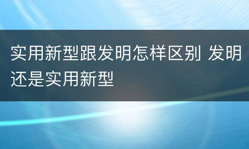 实用新型跟发明怎样区别 发明还是实用新型