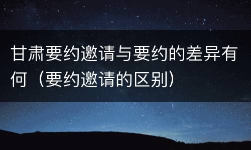甘肃要约邀请与要约的差异有何（要约邀请的区别）