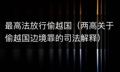 最高法放行偷越国（两高关于偷越国边境罪的司法解释）