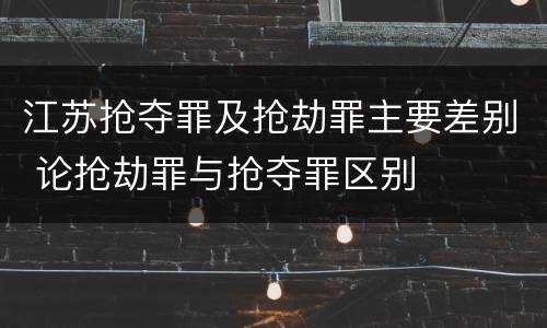 江苏抢夺罪及抢劫罪主要差别 论抢劫罪与抢夺罪区别