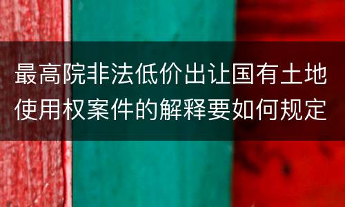 最高院非法低价出让国有土地使用权案件的解释要如何规定