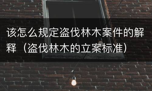 该怎么规定盗伐林木案件的解释（盗伐林木的立案标准）