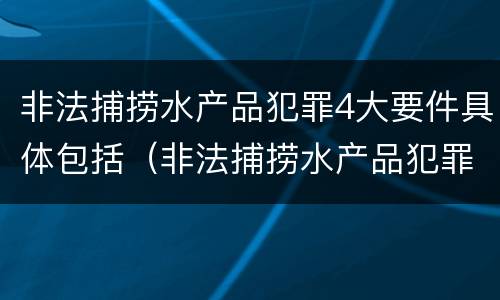 非法捕捞水产品犯罪4大要件具体包括（非法捕捞水产品犯罪4大要件具体包括哪些）