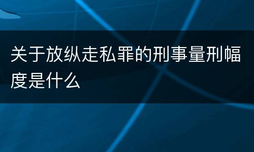 关于放纵走私罪的刑事量刑幅度是什么