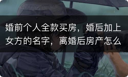 婚前个人全款买房，婚后加上女方的名字，离婚后房产怎么分