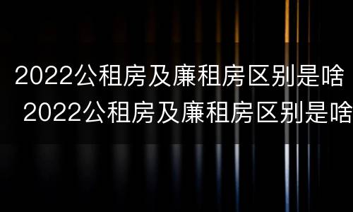 2022公租房及廉租房区别是啥 2022公租房及廉租房区别是啥呀