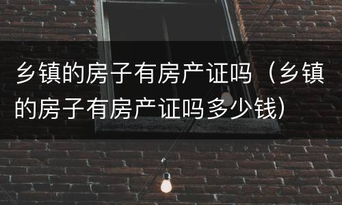 乡镇的房子有房产证吗（乡镇的房子有房产证吗多少钱）