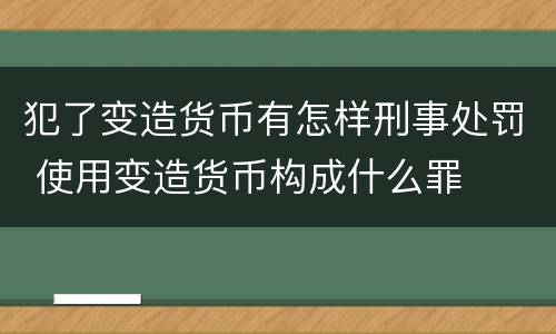 犯了变造货币有怎样刑事处罚 使用变造货币构成什么罪