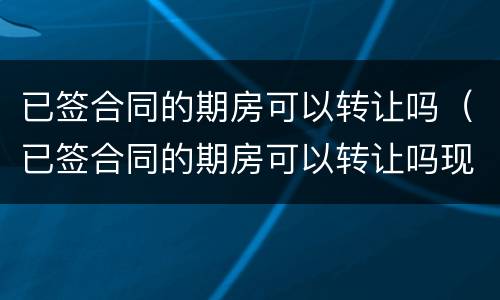 已签合同的期房可以转让吗（已签合同的期房可以转让吗现在）