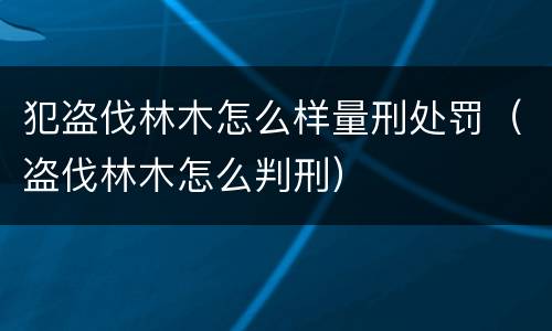 犯盗伐林木怎么样量刑处罚（盗伐林木怎么判刑）