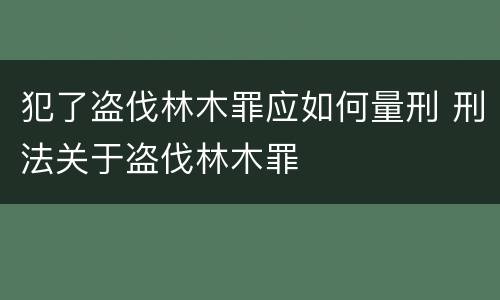 犯了盗伐林木罪应如何量刑 刑法关于盗伐林木罪