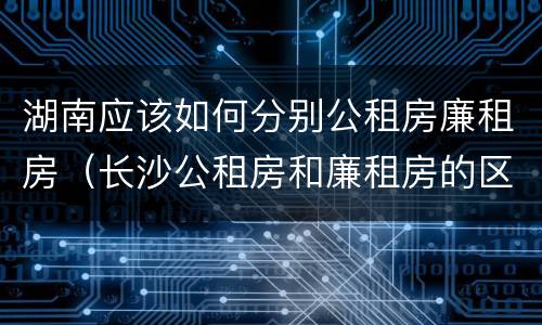湖南应该如何分别公租房廉租房（长沙公租房和廉租房的区别）