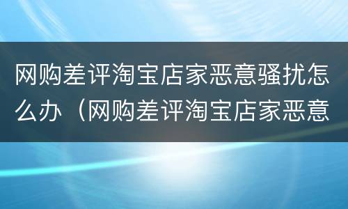 网购差评淘宝店家恶意骚扰怎么办（网购差评淘宝店家恶意骚扰怎么办呀）