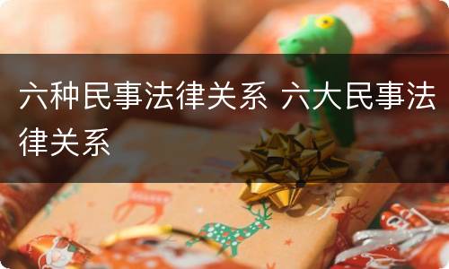六种民事法律关系 六大民事法律关系