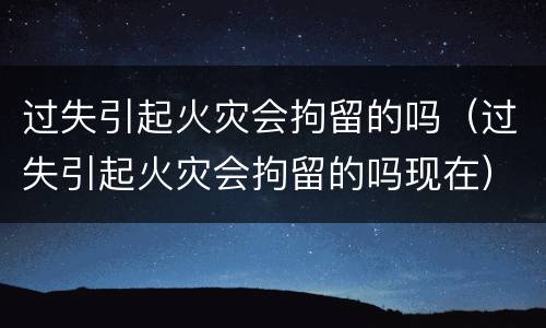 过失引起火灾会拘留的吗（过失引起火灾会拘留的吗现在）