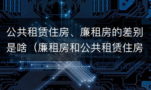 公共租赁住房、廉租房的差别是啥（廉租房和公共租赁住房的区别）