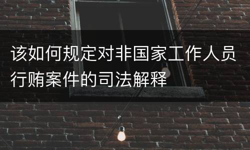 该如何规定对非国家工作人员行贿案件的司法解释