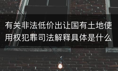 有关非法低价出让国有土地使用权犯罪司法解释具体是什么重要内容