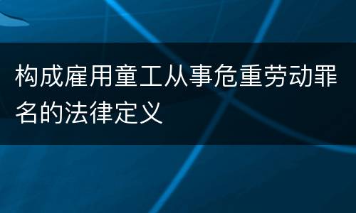 构成雇用童工从事危重劳动罪名的法律定义