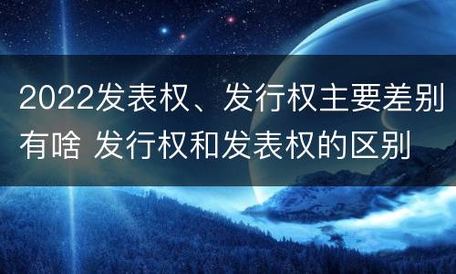2022发表权、发行权主要差别有啥 发行权和发表权的区别