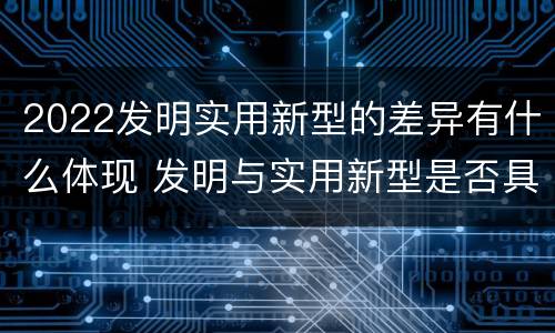 2022发明实用新型的差异有什么体现 发明与实用新型是否具有实用性