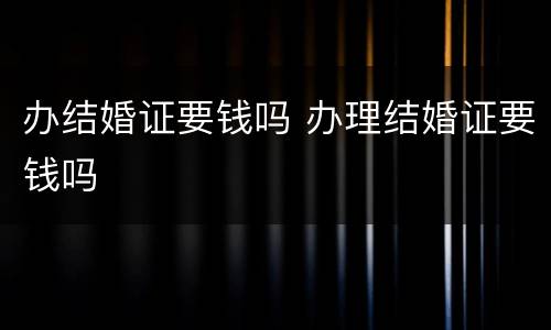 办结婚证要钱吗 办理结婚证要钱吗