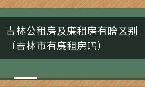 吉林公租房及廉租房有啥区别（吉林市有廉租房吗）