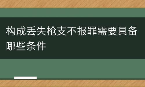 构成丢失枪支不报罪需要具备哪些条件