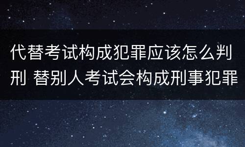 代替考试构成犯罪应该怎么判刑 替别人考试会构成刑事犯罪吗