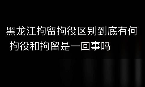 黑龙江拘留拘役区别到底有何 拘役和拘留是一回事吗